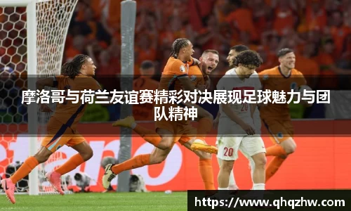 摩洛哥与荷兰友谊赛精彩对决展现足球魅力与团队精神