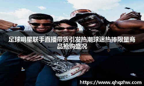 足球明星联手直播带货引发热潮球迷热捧限量商品抢购盛况